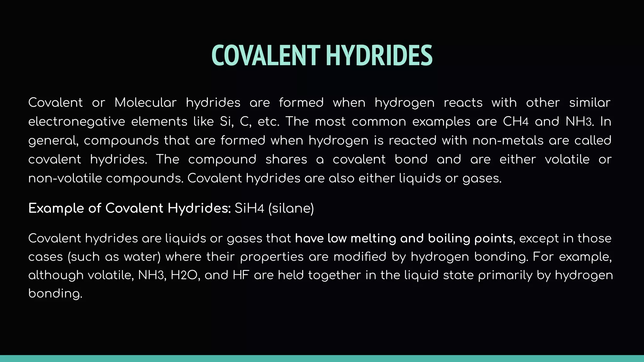 COVALENT HYDRIDES
Covalent or Molecular hydrides are formed when hydrogen reacts with other similar
electronegative elements like Si, C, etc. The most common examples are CH4 and NH3. In
general, compounds that are formed when hydrogen is reacted with non-metals are called
covalent hydrides. The compound shares a covalent bond and are either volatile or
non-volatile compounds. Covalent hydrides are also either liquids or gases.
Example of Covalent Hydrides: SiH4 (silane)
Covalent hydrides are liquids or gases that have low melting and boiling points, except in those
cases (such as water) where their properties are modiﬁed by hydrogen bonding. For example,
although volatile, NH3, H2O, and HF are held together in the liquid state primarily by hydrogen
bonding.
 