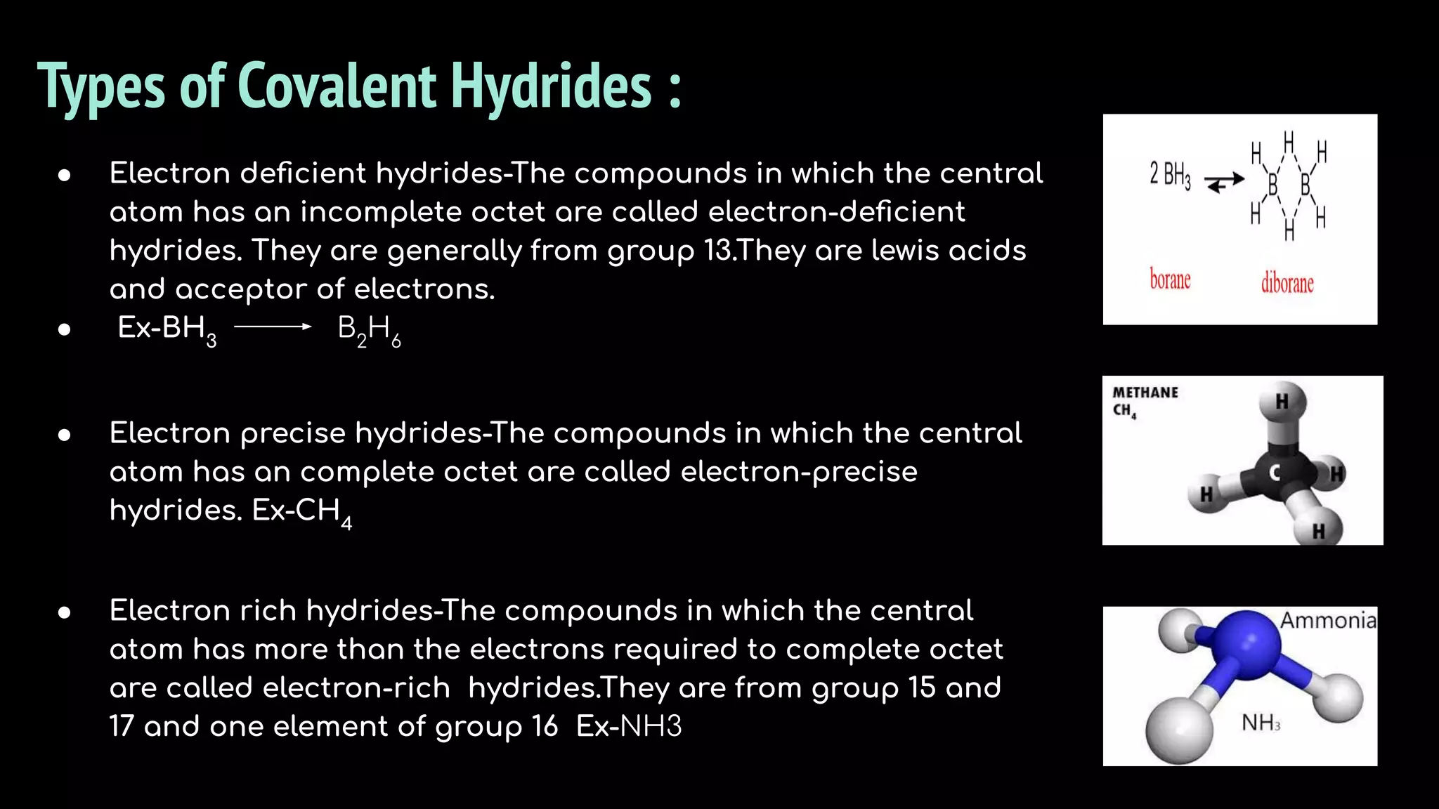 Types of Covalent Hydrides :
● Electron precise hydrides-The compounds in which the central
atom has an complete octet are called electron-precise
hydrides. Ex-CH4
● Electron rich hydrides-The compounds in which the central
atom has more than the electrons required to complete octet
are called electron-rich hydrides.They are from group 15 and
17 and one element of group 16 Ex-NH3
● Electron deﬁcient hydrides-The compounds in which the central
atom has an incomplete octet are called electron-deﬁcient
hydrides. They are generally from group 13.They are lewis acids
and acceptor of electrons.
● Ex-BH3
B2
H6
 