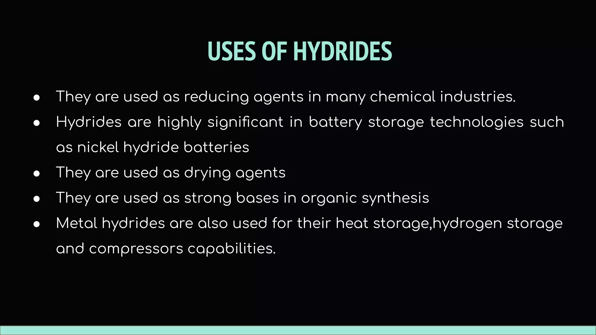 USES OF HYDRIDES
● They are used as reducing agents in many chemical industries.
● Hydrides are highly signiﬁcant in battery storage technologies such
as nickel hydride batteries
● They are used as drying agents
● They are used as strong bases in organic synthesis
● Metal hydrides are also used for their heat storage,hydrogen storage
and compressors capabilities.
 