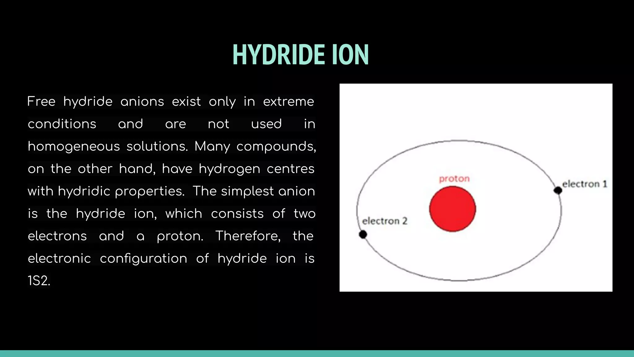 HYDRIDE ION
Free hydride anions exist only in extreme
conditions and are not used in
homogeneous solutions. Many compounds,
on the other hand, have hydrogen centres
with hydridic properties. The simplest anion
is the hydride ion, which consists of two
electrons and a proton. Therefore, the
electronic conﬁguration of hydride ion is
1S2.
 