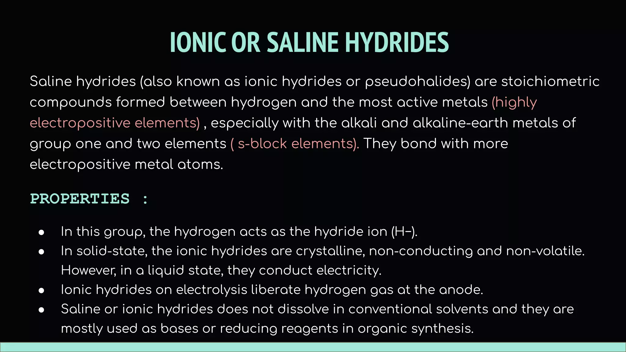 IONIC OR SALINE HYDRIDES
Saline hydrides (also known as ionic hydrides or pseudohalides) are stoichiometric
compounds formed between hydrogen and the most active metals (highly
electropositive elements) , especially with the alkali and alkaline-earth metals of
group one and two elements ( s-block elements). They bond with more
electropositive metal atoms.
PROPERTIES :
● In this group, the hydrogen acts as the hydride ion (H−).
● In solid-state, the ionic hydrides are crystalline, non-conducting and non-volatile.
However, in a liquid state, they conduct electricity.
● Ionic hydrides on electrolysis liberate hydrogen gas at the anode.
● Saline or ionic hydrides does not dissolve in conventional solvents and they are
mostly used as bases or reducing reagents in organic synthesis.
 