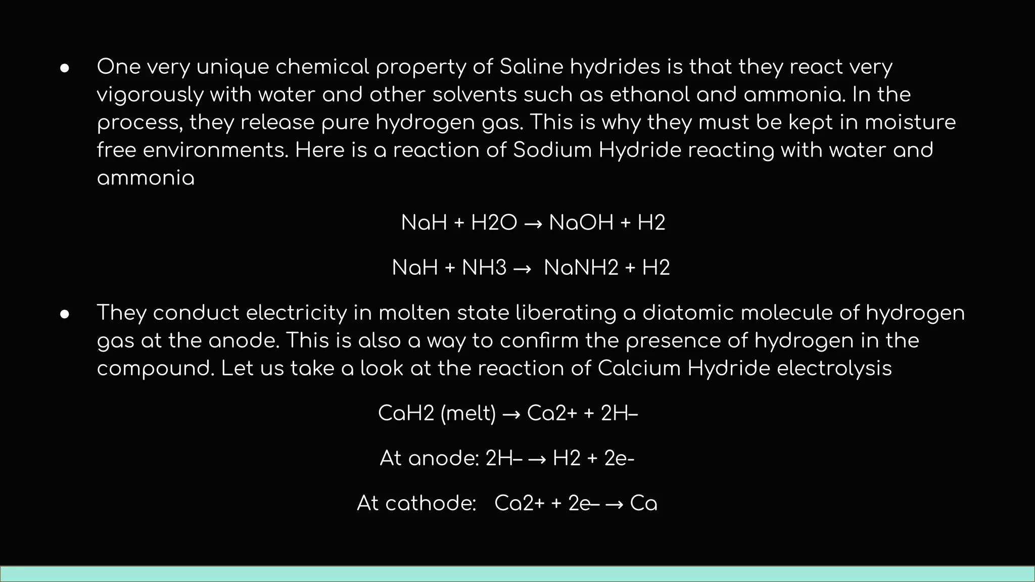 ● One very unique chemical property of Saline hydrides is that they react very
vigorously with water and other solvents such as ethanol and ammonia. In the
process, they release pure hydrogen gas. This is why they must be kept in moisture
free environments. Here is a reaction of Sodium Hydride reacting with water and
ammonia
NaH + H2O → NaOH + H2
NaH + NH3 → NaNH2 + H2
● They conduct electricity in molten state liberating a diatomic molecule of hydrogen
gas at the anode. This is also a way to conﬁrm the presence of hydrogen in the
compound. Let us take a look at the reaction of Calcium Hydride electrolysis
CaH2 (melt) → Ca2+ + 2H–
At anode: 2H– → H2 + 2e-
At cathode: Ca2+ + 2e– → Ca
 