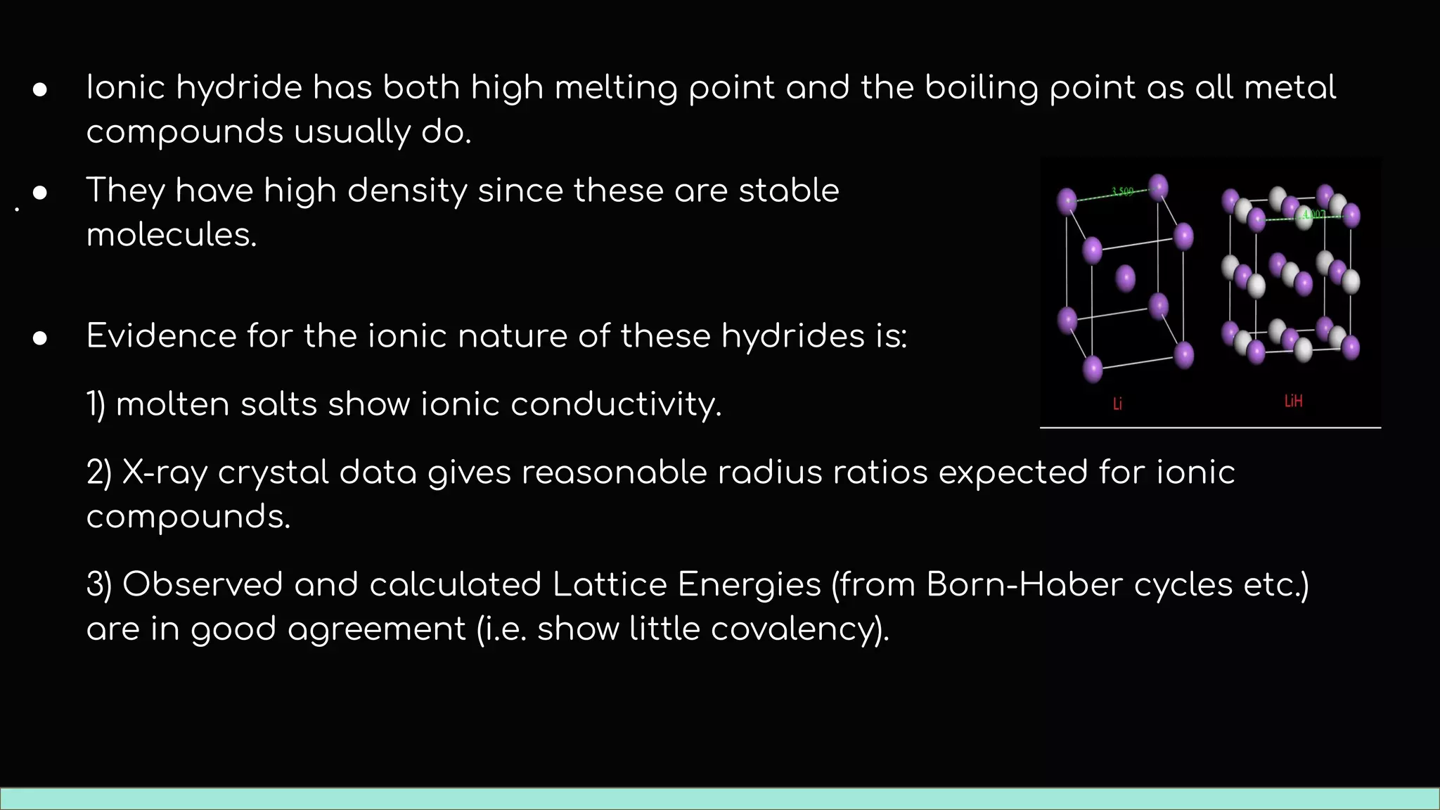 ● Ionic hydride has both high melting point and the boiling point as all metal
compounds usually do.
.
● Evidence for the ionic nature of these hydrides is:
1) molten salts show ionic conductivity.
2) X-ray crystal data gives reasonable radius ratios expected for ionic
compounds.
3) Observed and calculated Lattice Energies (from Born-Haber cycles etc.)
are in good agreement (i.e. show little covalency).
● They have high density since these are stable
molecules.
 