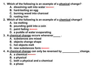 1. Which of the following is an example of a physical change?
A. dissolving salt into water
B. hard-boiling an egg
C. burning wood into charcoal
D. rusting iron
2. Which of the following is an example of a chemical change?
A. ice melting
B. pounding gold into a coin
C. paint fading
D. a puddle of water evaporating
3. A chemical change occurs whenever
.
A. substances are mixed
B. objects change shape
C. hot objects melt
D. new substances form
4. A chemical change can only be reversed by
change.
A. a chemical
B. a physical
C. both a physical and a chemical
D. a phase

 