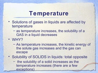 Temperature Solutions of gases in liquids are affected by temperature as temperature increases, the solubility of a GAS in a liquid decreases WHY? As temperature increases, the kinetic energy of the solute gas increases and the gas can escape Solubility of SOLIDS in liquids: total opposite the solubility of a solid increases as the temperature increases (there are a few exceptions) 