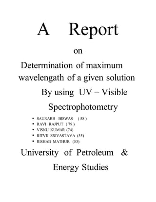 A Report
on
Determination of maximum
wavelengath of a given solution
By using UV – Visible
Spectrophotometry
 SAURABH BISWAS ( 58 )
 RAVI RAJPUT ( 79 )
 VISNU KUMAR (74)
 RITVIJ SRIVASTAVA (55)
 RISHAB MATHUR (53)
University of Petroleum &
Energy Studies
 