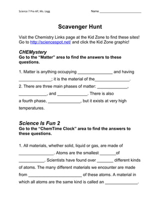 Science 7 Pre-AP, Ms. Legg               Name __________________________




                             Scavenger Hunt
Visit the Chemistry Links page at the Kid Zone to find these sites!
Go to http://sciencespot.net/ and click the Kid Zone graphic!

CHEMystery
Go to the “Matter” area to find the answers to these
questions.

1. Matter is anything occupying _______________ and having
______________; it is the material of the_______________.
2. There are three main phases of matter: _____________,
____________, and _____________. There is also
a fourth phase, ______________, but it exists at very high
temperatures.


Science Is Fun 2
Go to the “ChemTime Clock” area to find the answers to
these questions.

1. All materials, whether solid, liquid or gas, are made of
_______________. Atoms are the smallest _______of
___________. Scientists have found over _______ different kinds
of atoms. The many different materials we encounter are made
from _______________________ of these atoms. A material in
which all atoms are the same kind is called an ______________.
 