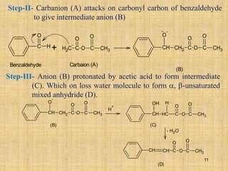 Step-II- Carbanion (A) attacks on carbonyl carbon of benzaldehyde
to give intermediate anion (B)
+
C H
O
C
H2
-
C
O
C
O
CH3
O
Carbaion (A)
CH
O
-
CH2 C
O
C
O
CH3
O
(B)
..
Benzaldehyde
Step-III- Anion (B) protonated by acetic acid to form intermediate
(C). Which on loss water molecule to form , -unsaturated
mixed anhydride (D).
(B)
CH
O
-
CH2 C
O
C
O
CH3
O
H
+
CH
OH
C
H C
O
C
O
CH3
O
H
CH CH C
O
C
O
CH3
O
(D)
- H2O
(C)
11
 