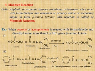 4. Mannich Reaction
Defn- Aliphatic or aromatic ketones containing -hydrogen when react
with formaldehyde and ammonia or primary amine or secondary
amine to form -amino ketones, this reaction is called as
Mannich Reaction.
Ex.- When acetone or acetophenone is reacted with formaldehyde and
dimethyl amine in methanol or HCl gives - amino ketone.
+
Acetophenone
C CH3
O
C
O
H H + N
H
CH3
CH3
CH3OH/ HCl
- H2O
C CH2
O
CH2 N
CH3
CH3
Formaldehyde
Dimethyl amine 3 - Diemethylamino -1 - phenyl -1 - propanone
i)
ii)
+
Acetone
C
H3 C CH3
O
C
O
H H + N
H
CH3
CH3
CH3OH /HCl
- H2O
C
H3 C CH2
O
CH2 N
CH3
CH3
Formaldehyde
Dimethyl amine
4 - Diemethylamino - 2 - butanone
13
 