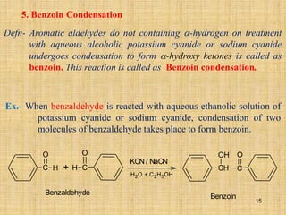 5. Benzoin Condensation
Defn- Aromatic aldehydes do not containing -hydrogen on treatment
with aqueous alcoholic potassium cyanide or sodium cyanide
undergoes condensation to form -hydroxy ketones is called as
benzoin. This reaction is called as Benzoin condensation.
Ex.- When benzaldehyde is reacted with aqueous ethanolic solution of
potassium cyanide or sodium cyanide, condensation of two
molecules of benzaldehyde takes place to form benzoin.
+
C H
O
C
O
H
KCN/ NaCN
H2O + C2H5OH
Benzaldehyde
CH C
OH O
Benzoin
15
 