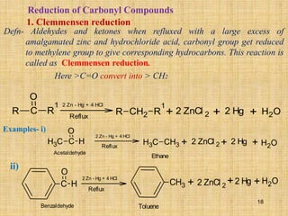 Reduction of Carbonyl Compounds
1. Clemmensen reduction
Defn- Aldehydes and ketones when refluxed with a large excess of
amalgamated zinc and hydrochloride acid, carbonyl group get reduced
to methylene group to give corresponding hydrocarbons. This reaction is
called as Clemmensen reduction.
Here >C=O convert into > CH2
R C R
1
O
2 Zn - Hg + 4 HCl
R CH2 R
1
+ 2 ZnCl 2 2 Hg H2O
+ +
Reflux
Examples- i)
ii)
C
H3 C H
O 2 Zn - Hg + 4 HCl
C
H3 CH3 + 2 ZnCl 2 2 Hg H2O
+ +
Reflux
Acetaldehyde
Ethane
C H
O
2 Zn - Hg + 4 HCl
+ 2 ZnCl 2
2 Hg H2O
+ +
Reflux
Benzaldehyde Toluene
CH3
18
 