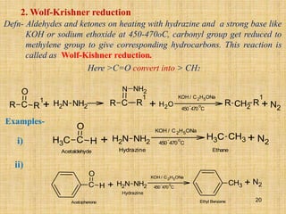 2. Wolf-Krishner reduction
Defn- Aldehydes and ketones on heating with hydrazine and a strong base like
KOH or sodium ethoxide at 450-470oC, carbonyl group get reduced to
methylene group to give corresponding hydrocarbons. This reaction is
called as Wolf-Kishner reduction.
Here >C=O convert into > CH2
R C R
1
O KOH / C2H5ONa
R C R
1
N NH2
+ H2O
+ +
N
H2 NH2 450
-
470
o
C
R CH2
R
1
N2
C
H3 C H
O KOH / C2H5ONa
+ +
N
H2 NH2 450
-
470
o
C
C
H3 CH3 N2
Acetaldehyde Hydrazine Ethane
Examples-
C H
O KOH / C2H5ONa
+ +
N
H2 NH2 450
-
470
o
C
CH3
N2
Acetophenone
Hydrazine
Ethyl Benzene
ii)
i)
20
 
