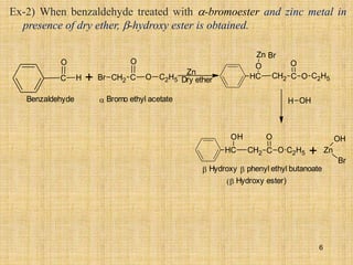 + CH2 C
O
O
Br C2H5
Zn
Dry ether
H OH
Benzaldehyde  Bromo ethyl acetate
Hydroxy phenyl ethyl butanoate
Hydroxy ester)
+ Zn
OH
Br
C
O
H C
H C
O
O
O
C2H5
CH2
Zn Br
C
H C
O
O
O
C2H5
CH2
H
Ex-2) When benzaldehyde treated with -bromoester and zinc metal in
presence of dry ether, -hydroxy ester is obtained.
6
 