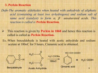 3. Perkin Reaction
Defn-The aromatic aldehydes when heated with anhydride of aliphatic
acid (containing at least two -hydrogens) and sodium salt of
same acid (catalyst) to form ,  unsaturated acids. This
reaction is called is Perkin Reaction.
 This reaction is given by Perkin in 1868 and hence this reaction is
called is called as Perkin Reaction.
Ex.-When benzaldehyde is heated with acetic anhydride and sodium
acetate at 180oC for 5 hours, Cinnamic acid is obtained.
C
O
H
C
H3
O
C
H3
O
O
C
H3 COONa
180oC
C
H CH COOH
C
H3 COOH
+
Benzaldehyde Acetic Anhydride
Cinnamic acid
9
 