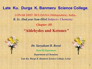 Late Ku. Durga K. Banmeru Science College,
LONAR DIST. BULDANA (Maharashtra), India.
“Aldehydes and Ketones”
Dr. Suryakant B. Borul
Head Of Department
Department of Chemistry
Late Ku. Durga K. Banmeru Science College, Lonar
B. Sc. IInd year Sem-IIIrd Subject:- Chemistry
Chapter- III
1
 