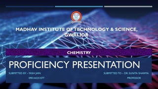 PROFICIENCY PRESENTATION
SUBMITTED BY –YASH JAIN SUBMITTED TO – DR. SUNITA SHARMA
0901AI231077 PROFESSOR
MADHAV INSTITUTE OFTECHNOLOGY & SCIENCE,
GWALIOR
CHEMISTRY
 