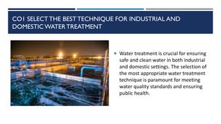 CO1 SELECT THE BEST TECHNIQUE FOR INDUSTRIAL AND
DOMESTIC WATERTREATMENT
 Water treatment is crucial for ensuring
safe and clean water in both industrial
and domestic settings. The selection of
the most appropriate water treatment
technique is paramount for meeting
water quality standards and ensuring
public health.
 