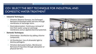 CO1 SELECT THE BEST TECHNIQUE FOR INDUSTRIAL AND
DOMESSTIC WATERTREATMENT
• Industrial Techniques:
• Filtration (Reverse Osmosis, Ion Exchange):
Removal of dissolved solids and ions through
membranes or exchange resins.
• Electrodeionization: Continuous removal of
ions from water using ion-exchange
membranes and an applied electrical potential.
• Domestic Techniques:
• Chlorination: Disinfection by adding chlorine
compounds.
• UV Disinfection: Use of ultraviolet light to
destroy pathogens.
• Filtration (Activated Carbon, Membrane):
Removal of impurities through adsorption or
physical barriers.
 