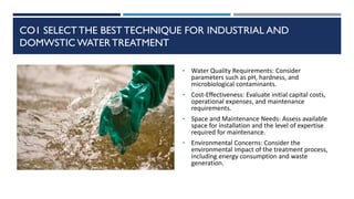 CO1 SELECT THE BEST TECHNIQUE FOR INDUSTRIAL AND
DOMWSTIC WATERTREATMENT
• Water Quality Requirements: Consider
parameters such as pH, hardness, and
microbiological contaminants.
• Cost-Effectiveness: Evaluate initial capital costs,
operational expenses, and maintenance
requirements.
• Space and Maintenance Needs: Assess available
space for installation and the level of expertise
required for maintenance.
• Environmental Concerns: Consider the
environmental impact of the treatment process,
including energy consumption and waste
generation.
 