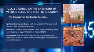 CO2 : DISTINGUISH THE CHEMISTRY OF
VARIOUS FUELS AND THEIR COMBUSTION
The Chemistry of Combustion Reactions
Ignition : Combustion begins with the ignition of the fuel, which
starts a rapid, exothermic reaction.
Oxidation : The fuel molecules react with oxygen, breaking down
and releasing energy in the form of heat and light.
Byproducts : The combustion process also produces various
byproducts, such as carbon dioxide, water vapor, and potentially
harmful emissions.
 
