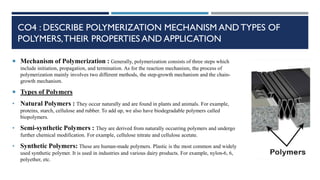 CO4 : DESCRIBE POLYMERIZATION MECHANISM AND TYPES OF
POLYMERS,THEIR PROPERTIES AND APPLICATION
 Mechanism of Polymerization : Generally, polymerization consists of three steps which
include initiation, propagation, and termination. As for the reaction mechanism, the process of
polymerization mainly involves two different methods, the step-growth mechanism and the chain-
growth mechanism.
 Types of Polymers
• Natural Polymers : They occur naturally and are found in plants and animals. For example,
proteins, starch, cellulose and rubber. To add up, we also have biodegradable polymers called
biopolymers.
• Semi-synthetic Polymers : They are derived from naturally occurring polymers and undergo
further chemical modification. For example, cellulose nitrate and cellulose acetate.
• Synthetic Polymers: These are human-made polymers. Plastic is the most common and widely
used synthetic polymer. It is used in industries and various dairy products. For example, nylon-6, 6,
polyether, etc.
 