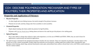 CO4 : DESCRIBE POLYMERIZATION MECHANISM AND TYPES OF
POLYMERS,THEIR PROPERTIES AND APPLICATION
Properties and Application of Polymers
 Physical Properties
• As chain length and cross-linking increase, the tensile strength of the polymer increases.
• Polymers do not melt, and they change state from crystalline to semi-crystalline.
 Chemical Properties
• Dipole-dipole bonding side chains enable the polymer for high flexibility.
• Polymers with Van der Waals forces linking chains are known to be weak but give the polymer a low melting point.
 Optical Properties
• Due to their ability to change their refractive index with temperature, as in the case of PMMA and HEMA: MMA, they are used in lasers for
applications in spectroscopy and analytical applications.
 The rapid increase in demand for the manufactured products introduce the new materials. These new materials are polymers, and their impact on the
present way of life is almost incalculable. Product made from polymers are all around us: clothing made from synthetic fibers, polyethylene cups,
fiberglass, nylon bearings, plastic bags, polymer-based paints, epoxy glue, polyurethane foam cushion, silicone heart valves, and Teflon-coated cookware.
The list is almost endless.
 