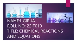 NAME:L.GIRIJA
ROLL NO: 22IT010
TITLE: CHEMICAL REACTIONS
AND EQUATIONS
 