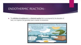 ENDOTHERMIC REACTION:-
 The definition of endothermic is a chemical reaction that is accompanied by the absorption of
heat, or an organism that generates heat to maintain its temperature.
 