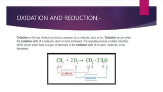 OXIDATION AND REDUCTION:-
Oxidation is the loss of electrons during a reaction by a molecule, atom or ion. Oxidation occurs when
the oxidation state of a molecule, atom or ion is increased. The opposite process is called reduction,
which occurs when there is a gain of electrons or the oxidation state of an atom, molecule, or ion
decreases
 