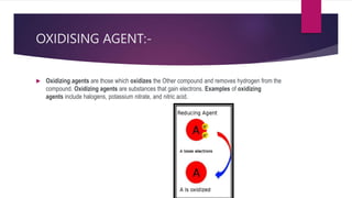 OXIDISING AGENT:-
 Oxidizing agents are those which oxidizes the Other compound and removes hydrogen from the
compound. Oxidizing agents are substances that gain electrons. Examples of oxidizing
agents include halogens, potassium nitrate, and nitric acid.
 