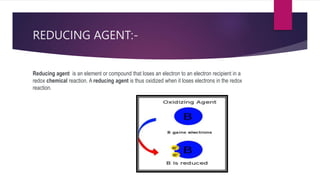 REDUCING AGENT:-
Reducing agent is an element or compound that loses an electron to an electron recipient in a
redox chemical reaction. A reducing agent is thus oxidized when it loses electrons in the redox
reaction.
 