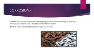 CORROSION:-
Corrosion (from the Latin word corrodes, meaning "to gnaw") is the irreversible damage or destruction
of living tissue or material due to a chemical or electrochemical reaction.
Example: A prime example of corrosion is rusting of iron or steel.
 