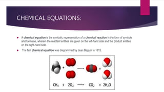 CHEMICAL EQUATIONS:
 A chemical equation is the symbolic representation of a chemical reaction in the form of symbols
and formulae, wherein the reactant entities are given on the left-hand side and the product entities
on the right-hand side.
 The first chemical equation was diagrammed by Jean Beguin in 1615.
 