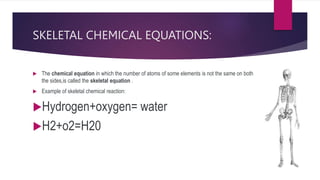 SKELETAL CHEMICAL EQUATIONS:
 The chemical equation in which the number of atoms of some elements is not the same on both
the sides,is called the skeletal equation .
 Example of skeletal chemical reaction:
Hydrogen+oxygen= water
H2+o2=H20
 