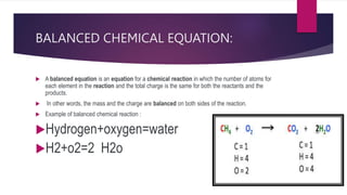 BALANCED CHEMICAL EQUATION:
 A balanced equation is an equation for a chemical reaction in which the number of atoms for
each element in the reaction and the total charge is the same for both the reactants and the
products.
 In other words, the mass and the charge are balanced on both sides of the reaction.
 Example of balanced chemical reaction :
Hydrogen+oxygen=water
H2+o2=2 H2o
 