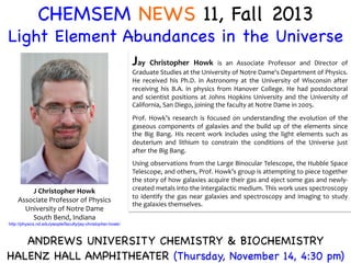CHEMSEM NEWS 11, Fall 2013

Light Element Abundances in the Universe


Jay	
   Christopher	
   Howk	
   is	
   an	
   Associate	
   Professor	
   and	
   Director	
   of	
  

Graduate	
  Studies	
  at	
  the	
  University	
  of	
  Notre	
  Dame's	
  Department	
  of	
  Physics.
	
  
He	
   received	
   his	
   Ph.D.	
   in	
   Astronomy	
   at	
   the	
   University	
   of	
   Wisconsin	
   after
	
  
receiving	
   his	
   B.A.	
   in	
   physics	
   from	
   Hanover	
   College.	
   He	
   had	
   postdoctoral
	
  
and	
   scientist	
   positions	
   at	
   Johns	
   Hopkins	
   University	
   and	
   the	
   University	
   of
	
  
California,	
  San	
  Diego,	
  joining	
  the	
  faculty	
  at	
  Notre	
  Dame	
  in	
  2005.	
  	
  	
  
	
  

Prof.	
   Howk’s	
   research	
   is	
   focused	
   on	
   understanding	
   the	
   evolution	
   of	
   the
	
  
gaseous	
   components	
   of	
   galaxies	
   and	
   the	
   build	
   up	
   of	
   the	
   elements	
   since
	
  
the	
   Big	
   Bang.	
   His	
   recent	
   work	
   includes	
   using	
   the	
   light	
   elements	
   such	
   as
	
  
deuterium	
   and	
   lithium	
   to	
   constrain	
   the	
   conditions	
   of	
   the	
   Universe	
   just
	
  
after	
  the	
  Big	
  Bang.	
  
	
  

J	
  Christopher	
  Howk	
  
Associate	
  Professor	
  of	
  Physics	
  
University	
  of	
  Notre	
  Dame	
  
South	
  Bend,	
  Indiana	
  

Using	
  observations	
  from	
  the	
  Large	
  Binocular	
  Telescope,	
  the	
  Hubble	
  Space
	
  
Telescope,	
   and	
   others,	
   Prof.	
   Howk’s	
   group	
   is	
   attempting	
   to	
   piece	
   together
	
  
the	
  story	
  of	
  how	
  galaxies	
  acquire	
  their	
  gas	
  and	
  eject	
  some	
  gas	
  and	
  newly-­‐
created	
  metals	
  into	
  the	
  intergalactic	
  medium.	
  This	
  work	
  uses	
  spectroscopy
	
  
to	
   identify	
   the	
   gas	
   near	
   galaxies	
   and	
   spectroscopy	
   and	
   imaging	
   to	
   study
	
  
the	
  galaxies	
  themselves.	
  

http://physics.nd.edu/people/faculty/jay-christopher-howk/	
  

ANDREWS UNIVERSITY CHEMISTRY  BIOCHEMISTRY

HALENZ HALL AMPHITHEATER (Thursday, November 14, 4:30 pm) 


 