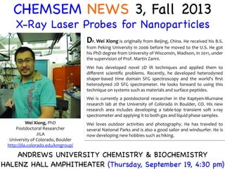 CHEMSEM NEWS 3, Fall 2013
X-Ray Laser Probes for Nanoparticles
Wei	
  Xiong,	
  PhD	
  
Postdoctoral	
  Researcher	
  
JILA	
  
University	
  of	
  Colorado,	
  Boulder	
  
http://jila.colorado.edu/kmgroup/	
  	
  
ANDREWS UNIVERSITY CHEMISTRY & BIOCHEMISTRY
HALENZ HALL AMPHITHEATER (Thursday, September 19, 4:30 pm)
Dr.	
  Wei	
  Xiong	
  is	
  originally	
  from	
  Beijing,	
  China.	
  He	
  received	
  his	
  B.S.	
  
from	
  Peking	
  University	
  in	
  2006	
  before	
  he	
  moved	
  to	
  the	
  U.S.	
  He	
  got	
  
his	
  PhD	
  degree	
  from	
  University	
  of	
  Wisconsin,	
  Madison,	
  in	
  2011,	
  under	
  
the	
  supervision	
  of	
  Prof.	
  Martin	
  Zanni.	
  	
  
	
  
Wei	
   has	
   developed	
   novel	
   2D	
   IR	
   techniques	
   and	
   applied	
   them	
   to	
  
diﬀerent	
   scientiﬁc	
   problems.	
   Recently,	
   he	
   developed	
   heterodyned	
  
shaper-­‐based	
   time	
   domain	
   SFG	
   spectroscopy	
   and	
   the	
   world's	
   ﬁrst	
  
heterodyned	
   2D	
   SFG	
   spectrometer.	
   He	
   looks	
   forward	
   to	
   using	
   this	
  
technique	
  on	
  systems	
  such	
  as	
  materials	
  and	
  surface	
  peptides.	
  	
  
	
  
Wei	
  is	
  currently	
  a	
  postdoctoral	
  researcher	
  in	
  the	
  Kaptyen-­‐Murnane	
  
research	
  lab	
  at	
  the	
  University	
  of	
  Colorado	
  in	
  Boulder,	
  CO.	
  His	
  new	
  
research	
   area	
   includes	
   developing	
   a	
   table-­‐top	
   transient	
   soft	
   x-­‐ray	
  
spectrometer	
  and	
  applying	
  it	
  to	
  both	
  gas	
  and	
  liquid	
  phase	
  samples.	
  	
  
	
  
Wei	
   loves	
   outdoor	
   activities	
   and	
   photography.	
   He	
   has	
   traveled	
   to	
  
several	
  National	
  Parks	
  and	
  is	
  also	
  a	
  good	
  sailor	
  and	
  windsurfer.	
  He	
  is	
  
now	
  developing	
  new	
  hobbies	
  such	
  as	
  hiking.	
  
 