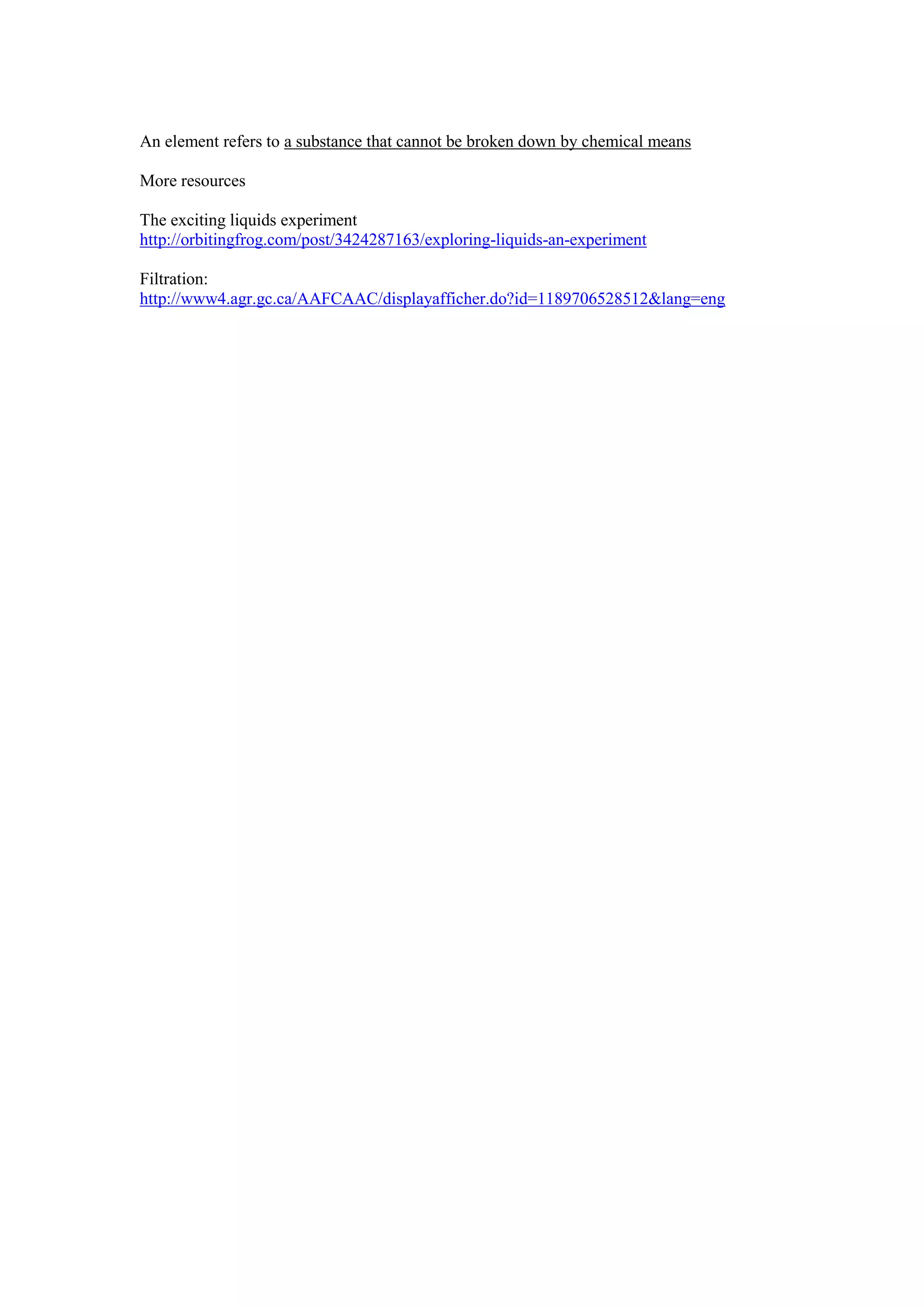 An element refers to a substance that cannot be broken down by chemical means

More resources

The exciting liquids experiment
http://orbitingfrog.com/post/3424287163/exploring-liquids-an-experiment

Filtration:
http://www4.agr.gc.ca/AAFCAAC/displayafficher.do?id=1189706528512&lang=eng
 