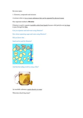 Revision topics

1. Elements, compounds and mixtures

A mixture refers to two or more substances that can be separated by physical means

One important method is filtration

Filtration is used to separate insoluble solids from liquids because solid particles are too large
to pass through the filter.

Can you separate sand and water using filtration?

How about separating sugar and water using filtration?

Did you know that…

Sand can be used for filtration?




And that the teabag work by using a filter?




An insoluble substance cannot dissolve in water

What does dissolving mean?
 