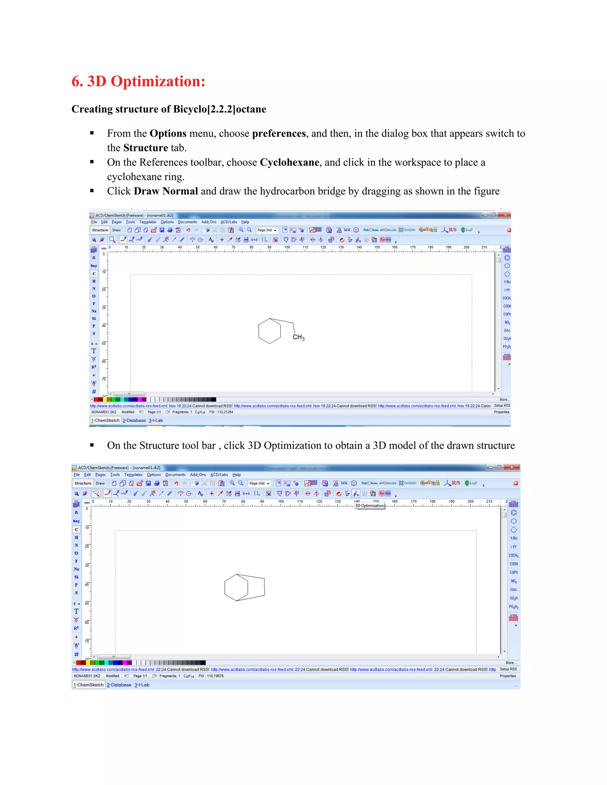 6. 3D Optimization:
Creating structure of Bicyclo[2.2.2]octane
▪ From the Options menu, choose preferences, and then, in the dialog box that appears switch to
the Structure tab.
▪ On the References toolbar, choose Cyclohexane, and click in the workspace to place a
cyclohexane ring.
▪ Click Draw Normal and draw the hydrocarbon bridge by dragging as shown in the figure
▪ On the Structure tool bar , click 3D Optimization to obtain a 3D model of the drawn structure
 