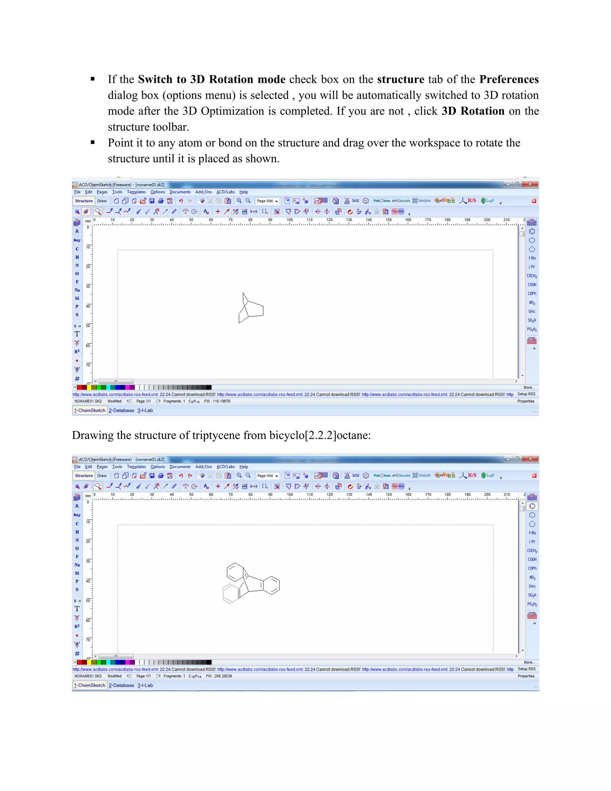 ▪ If the Switch to 3D Rotation mode check box on the structure tab of the Preferences
dialog box (options menu) is selected , you will be automatically switched to 3D rotation
mode after the 3D Optimization is completed. If you are not , click 3D Rotation on the
structure toolbar.
▪ Point it to any atom or bond on the structure and drag over the workspace to rotate the
structure until it is placed as shown.
Drawing the structure of triptycene from bicyclo[2.2.2]octane:
 