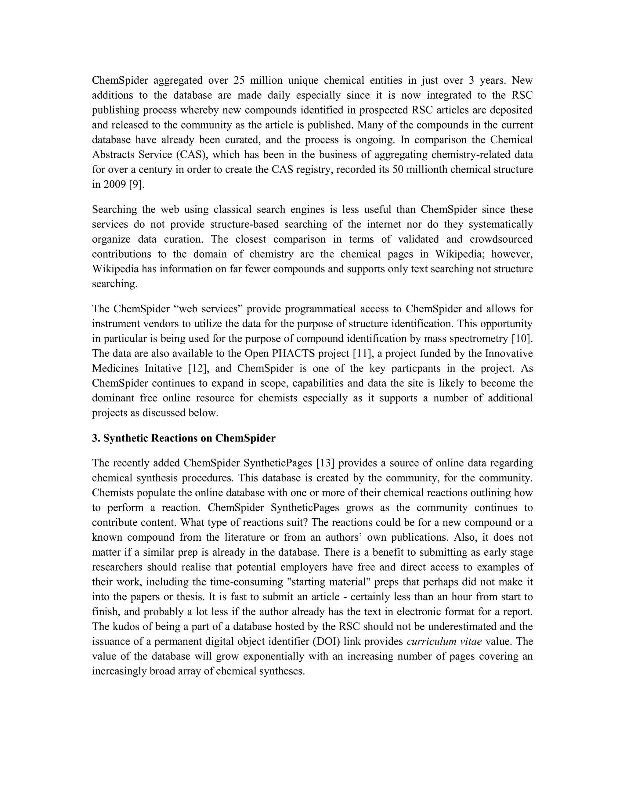 ChemSpider aggregated over 25 million unique chemical entities in just over 3 years. New
additions to the database are made daily especially since it is now integrated to the RSC
publishing process whereby new compounds identified in prospected RSC articles are deposited
and released to the community as the article is published. Many of the compounds in the current
database have already been curated, and the process is ongoing. In comparison the Chemical
Abstracts Service (CAS), which has been in the business of aggregating chemistry-related data
for over a century in order to create the CAS registry, recorded its 50 millionth chemical structure
in 2009 [9].

Searching the web using classical search engines is less useful than ChemSpider since these
services do not provide structure-based searching of the internet nor do they systematically
organize data curation. The closest comparison in terms of validated and crowdsourced
contributions to the domain of chemistry are the chemical pages in Wikipedia; however,
Wikipedia has information on far fewer compounds and supports only text searching not structure
searching.

The ChemSpider “web services” provide programmatical access to ChemSpider and allows for
instrument vendors to utilize the data for the purpose of structure identification. This opportunity
in particular is being used for the purpose of compound identification by mass spectrometry [10].
The data are also available to the Open PHACTS project [11], a project funded by the Innovative
Medicines Initative [12], and ChemSpider is one of the key particpants in the project. As
ChemSpider continues to expand in scope, capabilities and data the site is likely to become the
dominant free online resource for chemists especially as it supports a number of additional
projects as discussed below.

3. Synthetic Reactions on ChemSpider

The recently added ChemSpider SyntheticPages [13] provides a source of online data regarding
chemical synthesis procedures. This database is created by the community, for the community.
Chemists populate the online database with one or more of their chemical reactions outlining how
to perform a reaction. ChemSpider SyntheticPages grows as the community continues to
contribute content. What type of reactions suit? The reactions could be for a new compound or a
known compound from the literature or from an authors’ own publications. Also, it does not
matter if a similar prep is already in the database. There is a benefit to submitting as early stage
researchers should realise that potential employers have free and direct access to examples of
their work, including the time-consuming "starting material" preps that perhaps did not make it
into the papers or thesis. It is fast to submit an article - certainly less than an hour from start to
finish, and probably a lot less if the author already has the text in electronic format for a report.
The kudos of being a part of a database hosted by the RSC should not be underestimated and the
issuance of a permanent digital object identifier (DOI) link provides curriculum vitae value. The
value of the database will grow exponentially with an increasing number of pages covering an
increasingly broad array of chemical syntheses.
 