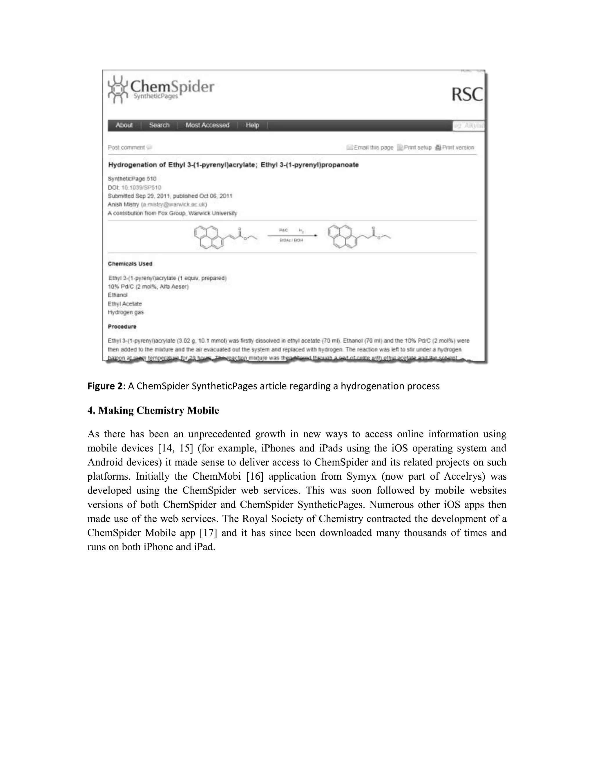 Figure 2: A ChemSpider SyntheticPages article regarding a hydrogenation process

4. Making Chemistry Mobile

As there has been an unprecedented growth in new ways to access online information using
mobile devices [14, 15] (for example, iPhones and iPads using the iOS operating system and
Android devices) it made sense to deliver access to ChemSpider and its related projects on such
platforms. Initially the ChemMobi [16] application from Symyx (now part of Accelrys) was
developed using the ChemSpider web services. This was soon followed by mobile websites
versions of both ChemSpider and ChemSpider SyntheticPages. Numerous other iOS apps then
made use of the web services. The Royal Society of Chemistry contracted the development of a
ChemSpider Mobile app [17] and it has since been downloaded many thousands of times and
runs on both iPhone and iPad.
 