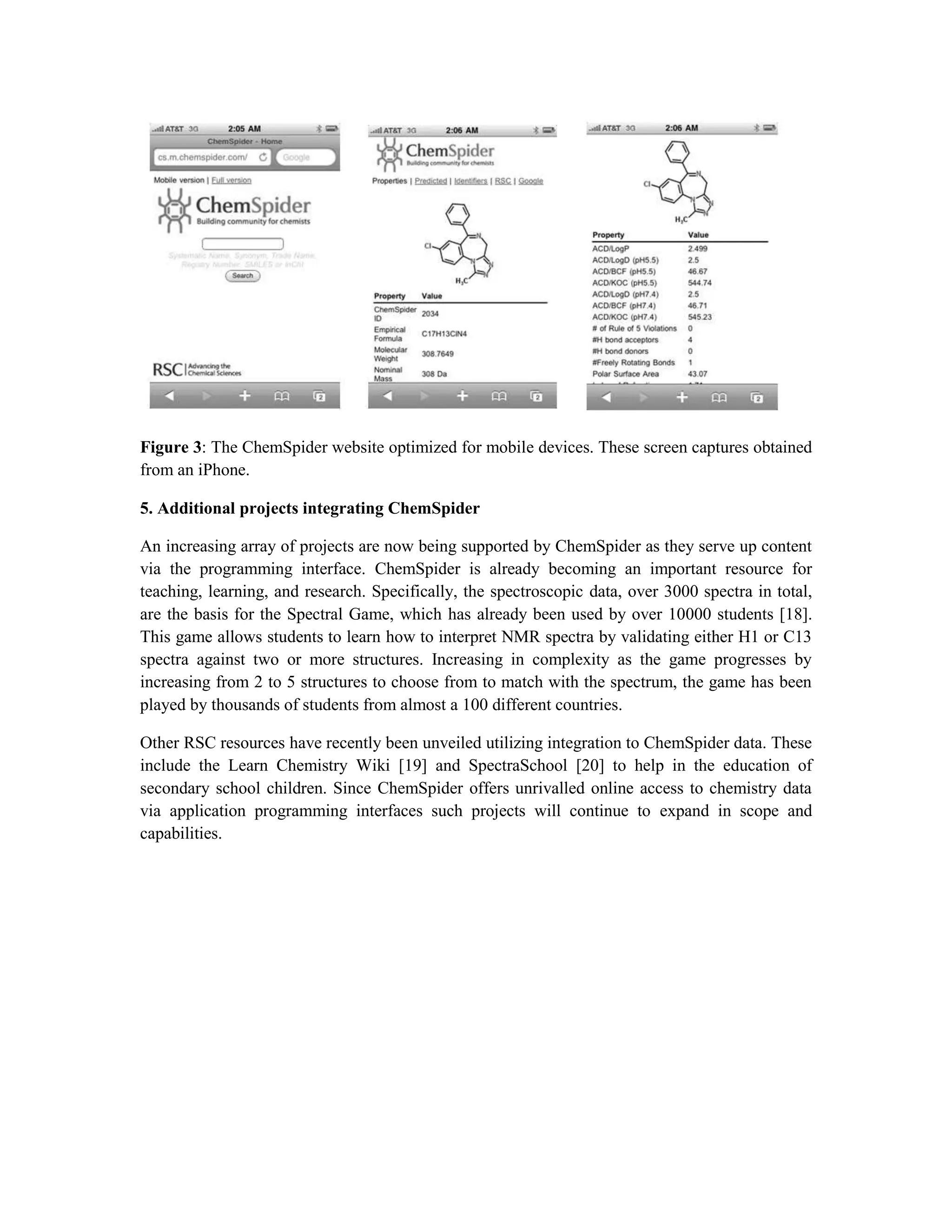 Figure 3: The ChemSpider website optimized for mobile devices. These screen captures obtained
from an iPhone.

5. Additional projects integrating ChemSpider

An increasing array of projects are now being supported by ChemSpider as they serve up content
via the programming interface. ChemSpider is already becoming an important resource for
teaching, learning, and research. Specifically, the spectroscopic data, over 3000 spectra in total,
are the basis for the Spectral Game, which has already been used by over 10000 students [18].
This game allows students to learn how to interpret NMR spectra by validating either H1 or C13
spectra against two or more structures. Increasing in complexity as the game progresses by
increasing from 2 to 5 structures to choose from to match with the spectrum, the game has been
played by thousands of students from almost a 100 different countries.

Other RSC resources have recently been unveiled utilizing integration to ChemSpider data. These
include the Learn Chemistry Wiki [19] and SpectraSchool [20] to help in the education of
secondary school children. Since ChemSpider offers unrivalled online access to chemistry data
via application programming interfaces such projects will continue to expand in scope and
capabilities.
 