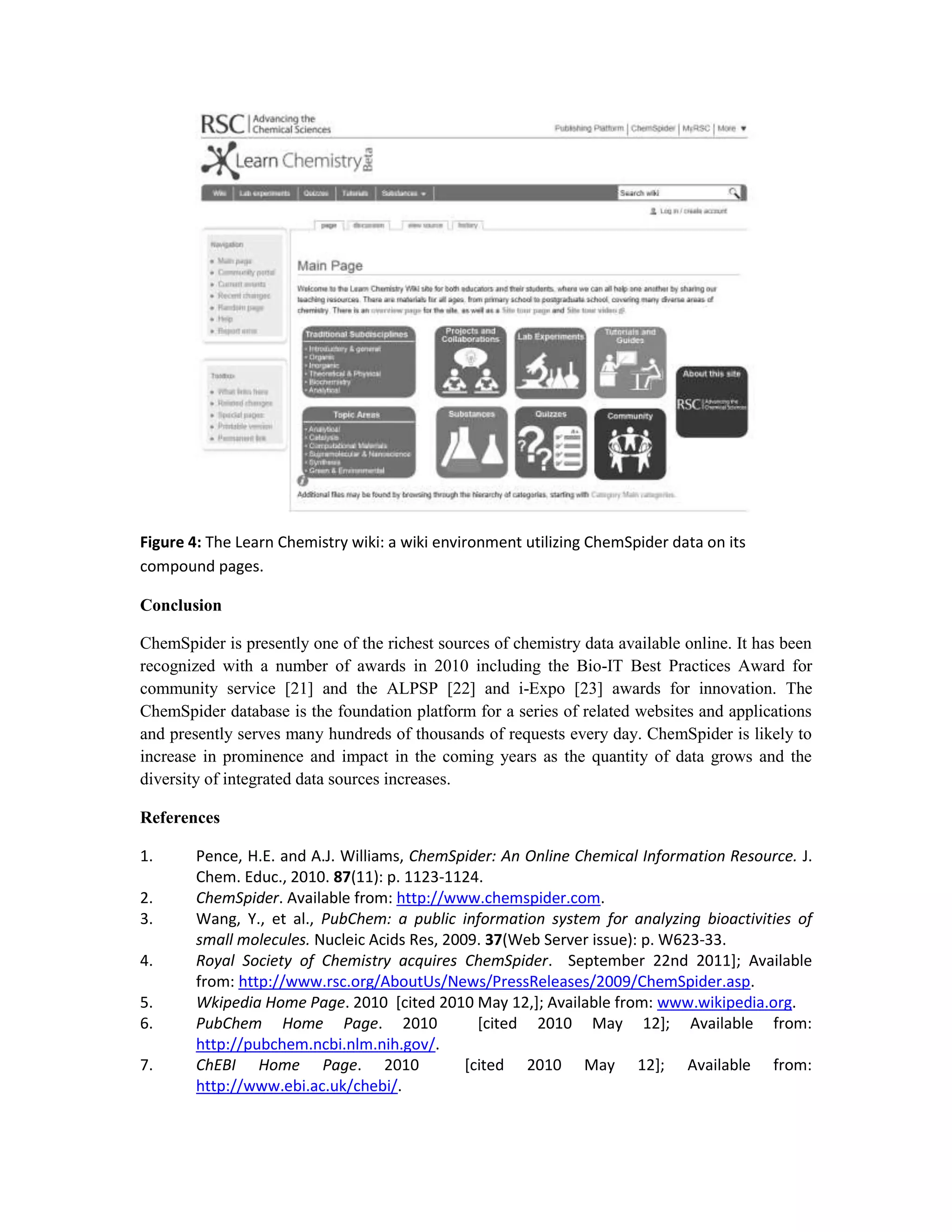 Figure 4: The Learn Chemistry wiki: a wiki environment utilizing ChemSpider data on its
compound pages.

Conclusion

ChemSpider is presently one of the richest sources of chemistry data available online. It has been
recognized with a number of awards in 2010 including the Bio-IT Best Practices Award for
community service [21] and the ALPSP [22] and i-Expo [23] awards for innovation. The
ChemSpider database is the foundation platform for a series of related websites and applications
and presently serves many hundreds of thousands of requests every day. ChemSpider is likely to
increase in prominence and impact in the coming years as the quantity of data grows and the
diversity of integrated data sources increases.

References

1.      Pence, H.E. and A.J. Williams, ChemSpider: An Online Chemical Information Resource. J.
        Chem. Educ., 2010. 87(11): p. 1123-1124.
2.      ChemSpider. Available from: http://www.chemspider.com.
3.      Wang, Y., et al., PubChem: a public information system for analyzing bioactivities of
        small molecules. Nucleic Acids Res, 2009. 37(Web Server issue): p. W623-33.
4.      Royal Society of Chemistry acquires ChemSpider. September 22nd 2011]; Available
        from: http://www.rsc.org/AboutUs/News/PressReleases/2009/ChemSpider.asp.
5.      Wkipedia Home Page. 2010 [cited 2010 May 12,]; Available from: www.wikipedia.org.
6.      PubChem Home Page. 2010                  [cited 2010 May 12]; Available from:
        http://pubchem.ncbi.nlm.nih.gov/.
7.      ChEBI Home Page. 2010                  [cited 2010 May 12]; Available from:
        http://www.ebi.ac.uk/chebi/.
 
