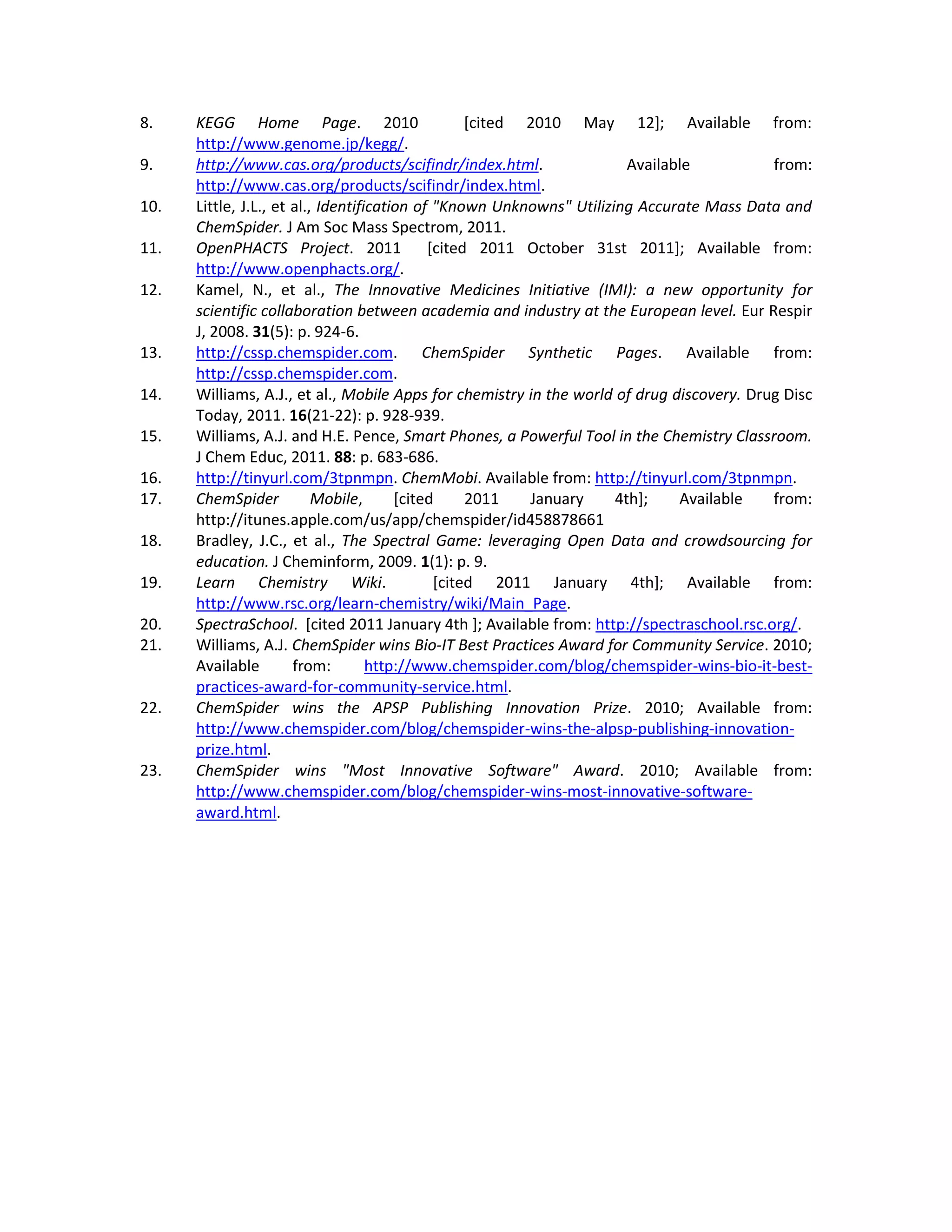 8.    KEGG Home Page. 2010                         [cited 2010 May 12]; Available from:
      http://www.genome.jp/kegg/.
9.    http://www.cas.org/products/scifindr/index.html.                  Available          from:
      http://www.cas.org/products/scifindr/index.html.
10.   Little, J.L., et al., Identification of "Known Unknowns" Utilizing Accurate Mass Data and
      ChemSpider. J Am Soc Mass Spectrom, 2011.
11.   OpenPHACTS Project. 2011               [cited 2011 October 31st 2011]; Available from:
      http://www.openphacts.org/.
12.   Kamel, N., et al., The Innovative Medicines Initiative (IMI): a new opportunity for
      scientific collaboration between academia and industry at the European level. Eur Respir
      J, 2008. 31(5): p. 924-6.
13.   http://cssp.chemspider.com. ChemSpider Synthetic Pages. Available from:
      http://cssp.chemspider.com.
14.   Williams, A.J., et al., Mobile Apps for chemistry in the world of drug discovery. Drug Disc
      Today, 2011. 16(21-22): p. 928-939.
15.   Williams, A.J. and H.E. Pence, Smart Phones, a Powerful Tool in the Chemistry Classroom.
      J Chem Educ, 2011. 88: p. 683-686.
16.   http://tinyurl.com/3tpnmpn. ChemMobi. Available from: http://tinyurl.com/3tpnmpn.
17.   ChemSpider           Mobile,      [cited     2011   January     4th];    Available   from:
      http://itunes.apple.com/us/app/chemspider/id458878661
18.   Bradley, J.C., et al., The Spectral Game: leveraging Open Data and crowdsourcing for
      education. J Cheminform, 2009. 1(1): p. 9.
19.   Learn Chemistry Wiki.                   [cited 2011 January 4th]; Available from:
      http://www.rsc.org/learn-chemistry/wiki/Main_Page.
20.   SpectraSchool. [cited 2011 January 4th ]; Available from: http://spectraschool.rsc.org/.
21.   Williams, A.J. ChemSpider wins Bio-IT Best Practices Award for Community Service. 2010;
      Available        from:        http://www.chemspider.com/blog/chemspider-wins-bio-it-best-
      practices-award-for-community-service.html.
22.   ChemSpider wins the APSP Publishing Innovation Prize. 2010; Available from:
      http://www.chemspider.com/blog/chemspider-wins-the-alpsp-publishing-innovation-
      prize.html.
23.   ChemSpider wins "Most Innovative Software" Award. 2010; Available from:
      http://www.chemspider.com/blog/chemspider-wins-most-innovative-software-
      award.html.
 