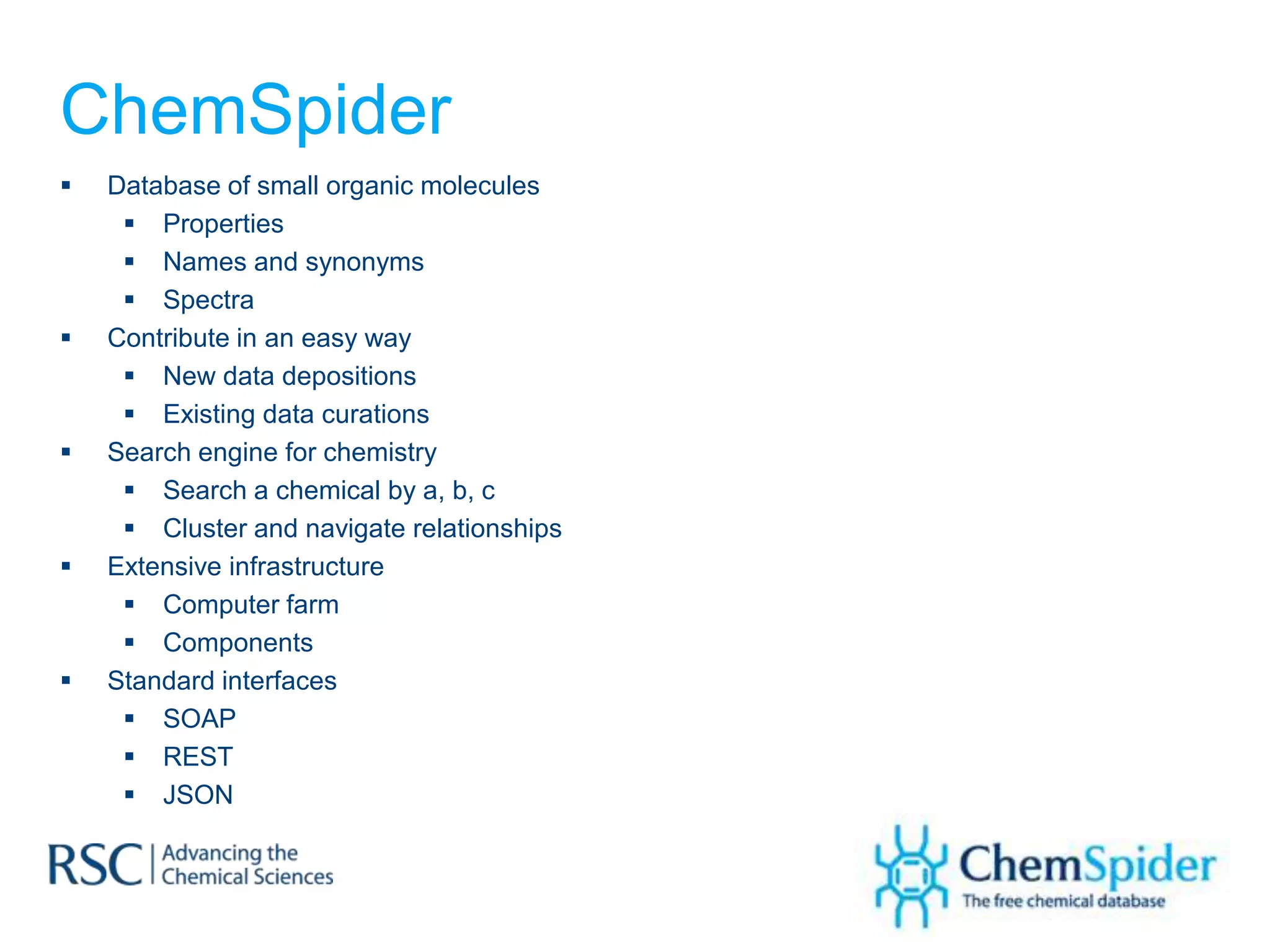 ChemSpider
   Database of small organic molecules
      Properties
      Names and synonyms
      Spectra
   Contribute in an easy way
      New data depositions
      Existing data curations
   Search engine for chemistry
      Search a chemical by a, b, c
      Cluster and navigate relationships
   Extensive infrastructure
      Computer farm
      Components
   Standard interfaces
      SOAP
      REST
      JSON
 