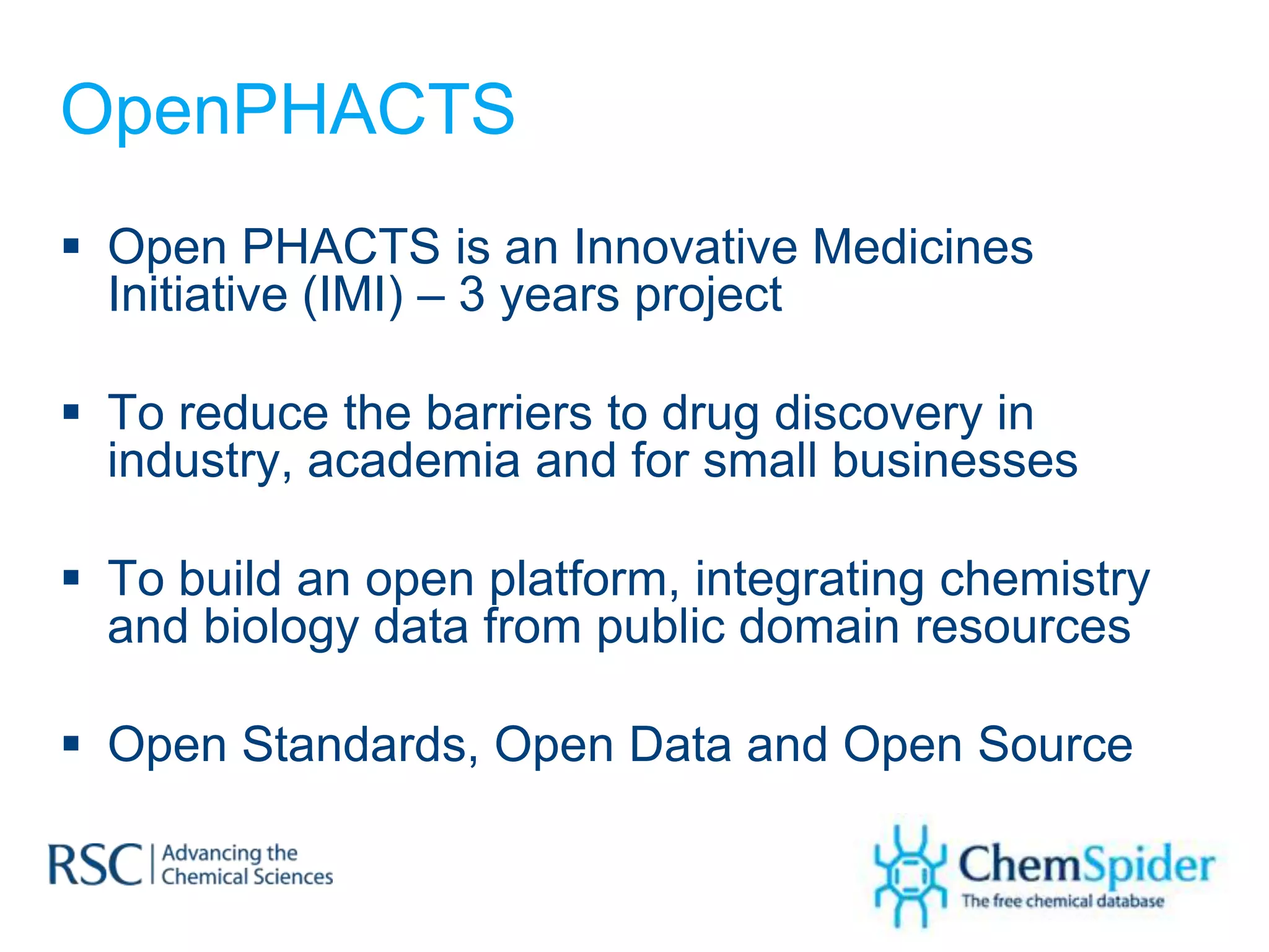 OpenPHACTS
 Open PHACTS is an Innovative Medicines
  Initiative (IMI) – 3 years project

 To reduce the barriers to drug discovery in
  industry, academia and for small businesses

 To build an open platform, integrating chemistry
  and biology data from public domain resources

 Open Standards, Open Data and Open Source
 