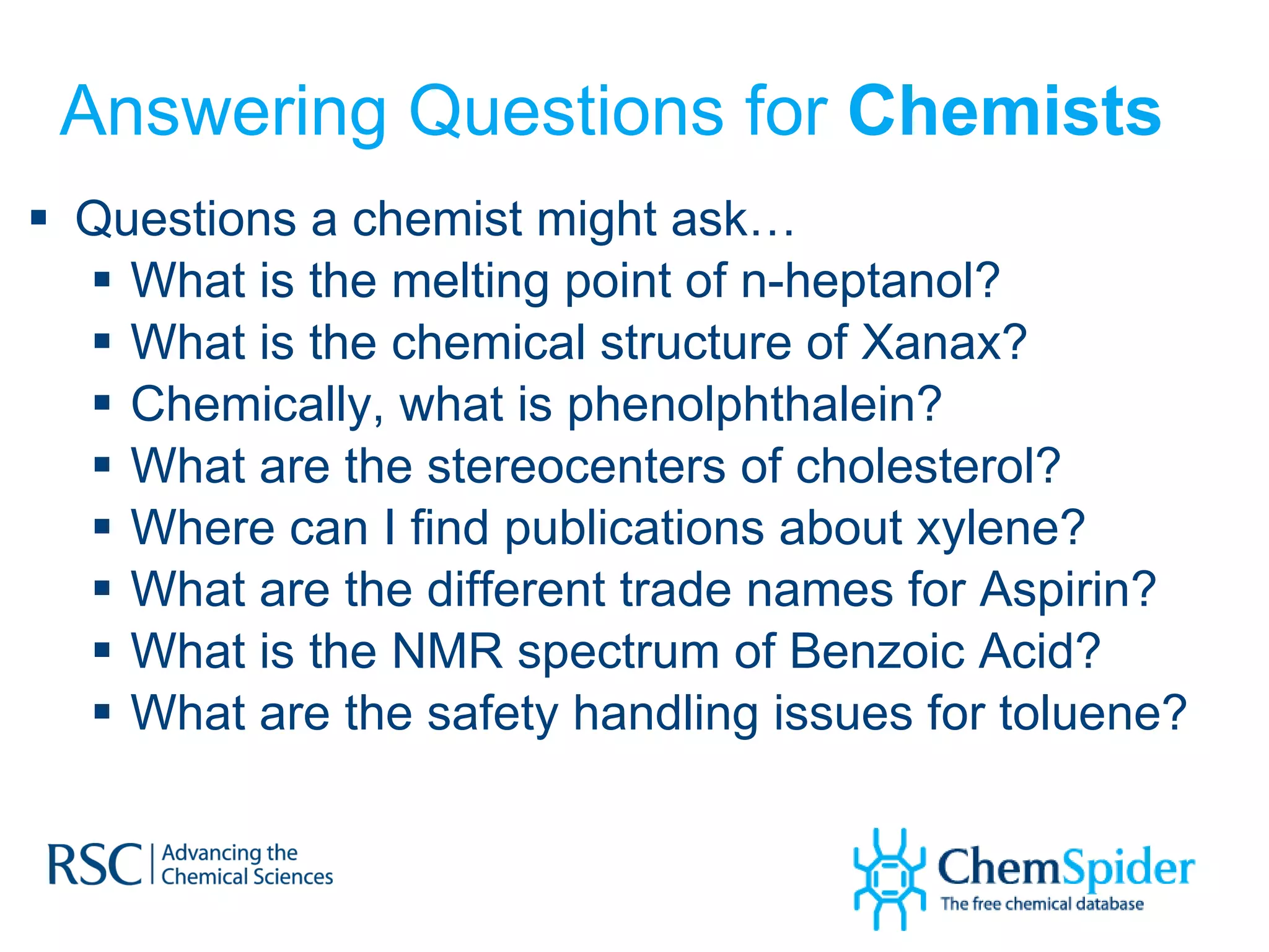 Answering Questions for  Chemists Questions a chemist might ask… What is the melting point of n-heptanol?  What is the chemical structure of Xanax? Chemically, what is phenolphthalein? What are the stereocenters of cholesterol? Where can I find publications about xylene? What are the different trade names for Aspirin? What is the NMR spectrum of Benzoic Acid? What are the safety handling issues for toluene? 