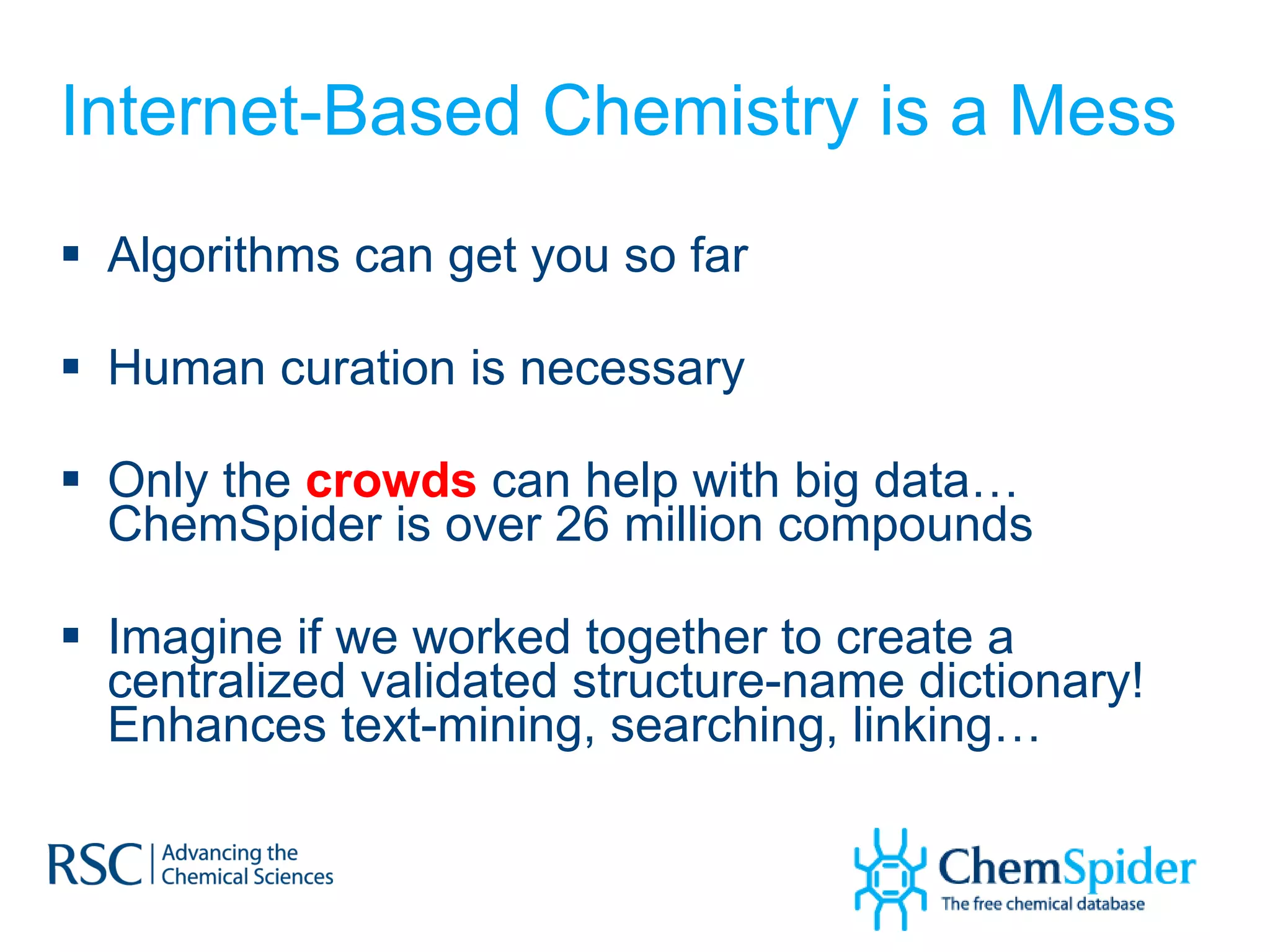 Internet-Based Chemistry is a Mess Algorithms can get you so far Human curation is necessary Only the  crowds  can help with big data… ChemSpider is over 26 million compounds Imagine if we worked together to create a centralized validated structure-name dictionary! Enhances text-mining, searching, linking… 